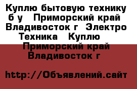 Куплю бытовую технику б/у - Приморский край, Владивосток г. Электро-Техника » Куплю   . Приморский край,Владивосток г.